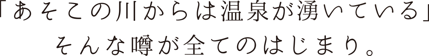 あそこの川からは温泉の匂いがするね。そんな噂が全てのはじまり